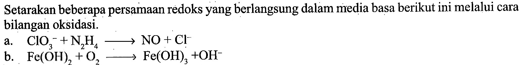 Setarakan beberapa persamaan redoks yang berlangsung dalam media basa berikut ini melalui cara bilangan oksidasi. 
a. CIO3^- + N2H4 -> NO + Cl^- 
b. Fe(OH)2 + O2 -> Fe(OH)3 + OH^-