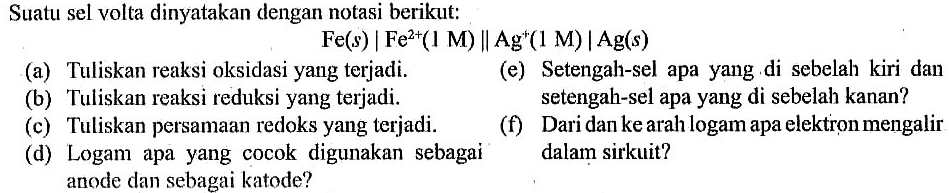 Suatu sel volta dinyatakan dengan notasi berikut:
Fe(s)|Fe^(2+) (1 M) | Ag^(+) (1 M)| Ag(s)
(a) Tuliskan reaksi oksidasi yang terjadi.
(e) Setengah-sel apa yang di sebelah kiri dan setengah-sel apa yang di sebelah kanan?
(b) Tuliskan reaksi reduksi yang terjadi. 
(c) Tuliskan persamaan redoks yang terjadi.
(f) Dari dan ke arah logam apa elektron mengalir dalam sirkuit?
(d) Logam apa yang cocok digunakan sebagai anode dan sebagai katode?