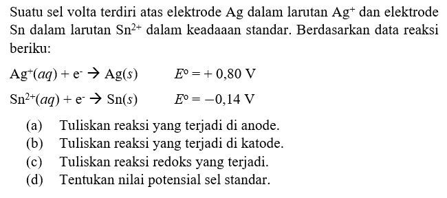 Suatu sel volta terdiri atas elektrode Ag dalam larutan Ag^+ dan elektrode Sn dalam larutan Sn^(2+) dalam keadaaan standar. Berdasarkan data reaksi berikut: 
Ag^+ (aq) + e^- -> Ag (s) E = + 0,80 V 
Sn^(2+) (aq) + e^- -> Sn (s) E = -0,14 V 
(a) Tuliskan reaksi yang terjadi di anode. (b) Tuliskan reaksi yang terjadi di katode. (c) Tuliskan reaksi redoks yang terjadi. (d) Tentukan nilai potensial sel standar. 