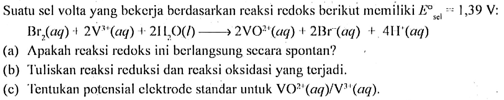 Suatu sel volta yang bekerja berdasarkan reaksi redoks berikut memiliki E sel= 1,39 V : Br2 (aq) + 2 V^(3+) (aq) + 2 H2O (l) - > 2 VO^(2+) (aq) + 2 Br^- (aq) + 4 H^+ (aq) (a) Apakah reaksi redoks ini berlangsung secara spontan? (b) Tuliskan reaksi reduksi dan reaksi oksidasi yang terjadi. (c) Tentukan potensial elektrode standar untuk VO^(2+) (aq)/V^(3+) (aq). 