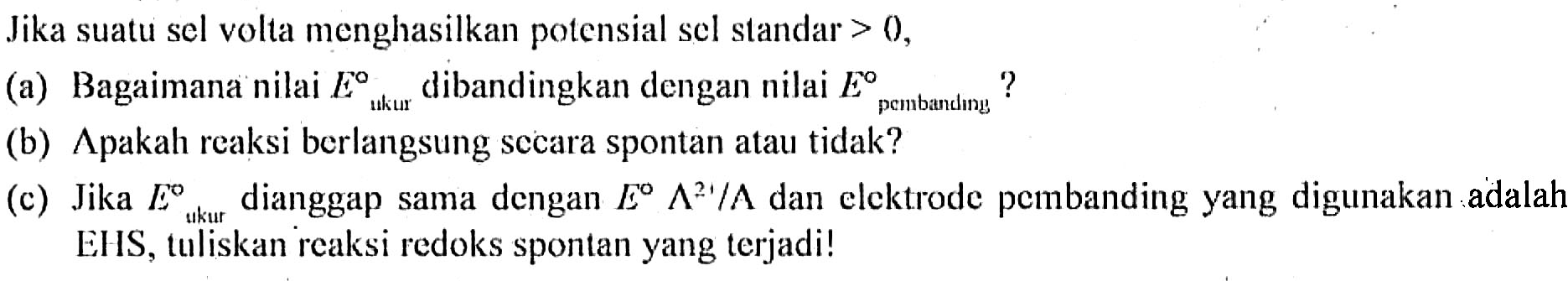 Jika suatu sel volta menghasilkan potensial sel standar > 0, 
(a) Bagaimana nilai E ukur dibandingkan dengan nilai E pembanding? 
(b) Apakah reaksi berlangsung secara spontan atau tidak? 
(c) Jika E ukur dianggap sama dengan E A^(2+) / A dan elektrode pembanding yang digunakan adalah EHS, tuliskan reaksi redoks spontan yang terjadi!