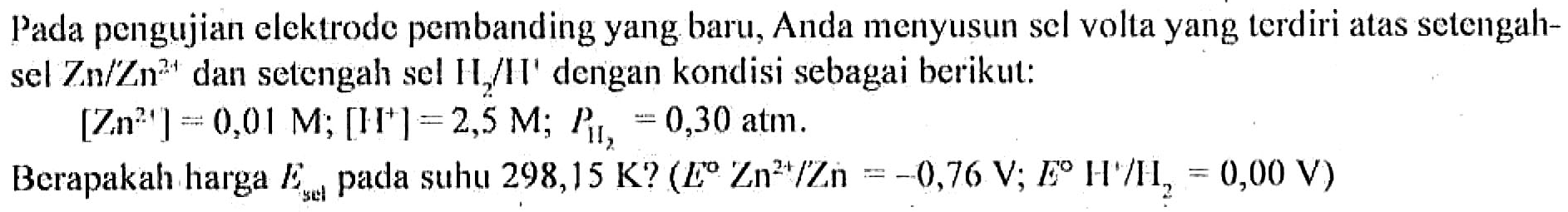 Pada pengujian elektrode pembanding yang baru, Anda menyusun sel volta yang terdiri atas setengah sel Zn / Zn^(2+) dan setengah sel H2 / H^+ dengan kondisi sebagai berikut: 
[Zn^(2+)] = 0,01 M; [H^+] = 2,5 M; 
P(H2) = 0,30 atm. 
Berapakah harga E sel pada suhu 298,15 K? (E Zn^(2+) / Zn = -0,76 V; E H^+ / H2 = 0,00 V)