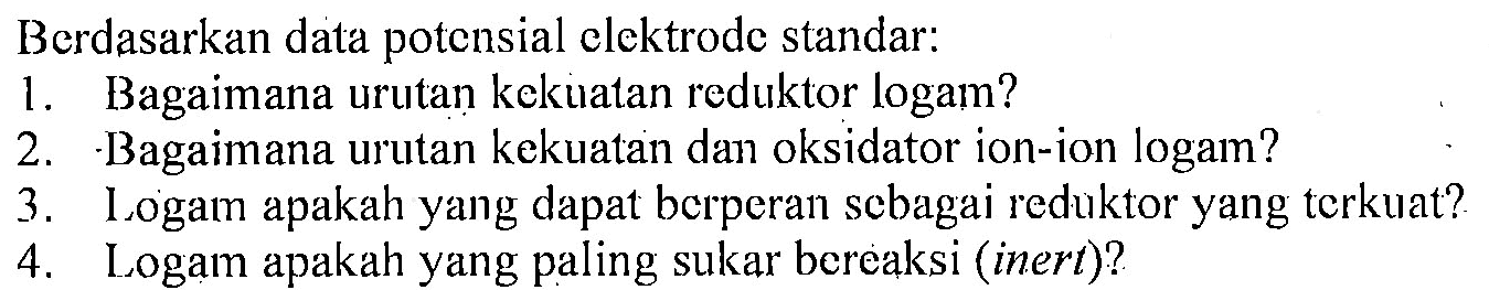 Berdasarkan data potensial elektrode standar: 
1. Bagaimana urutan kekuatan reduktor logam? 
2. Bagaimana urutan kekuatan dan oksidator ion-ion logam? 
3. Logam apakah yang dapat berperan sebagai reduktor yang terkuat? 
4. Logam apakah yang paling sukar bereaksi (inert)?