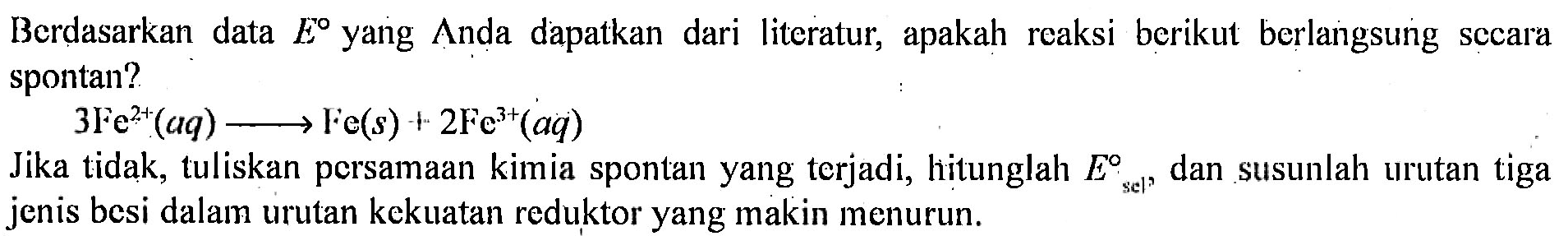 Berdasarkan data E yang Anda dapatkan dari literatur, apakah reaksi berikut berlangsung secara spontan?
3Fe^(2+) (aq) - > Fe(s) + 2Fe^(3+) (aq)
Jika tidak, tuliskan persamaan kimia spontan yang terjadi, hitunglah E sel dan susunlah urutan tiga jenis besi dalam urutan kekuatan reduktor yang makin menurun.