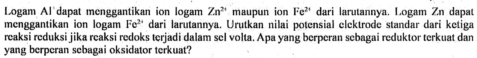 Logam Al dapat menggantikan ion logam Zn^(2+) maupun ion Fe^(2+) dari larutannya. Logam Zn dapat menggantikan ion logam Fe^(2+) dari larutannya. Urutkan nilai potensial elektrode standar dari ketiga reaksi reduksi jika reaksi redoks terjadi dalam sel volta. Apa yang berperan sebagai reduktor terkuat dan yang berperan sebagai oksidator terkuat?