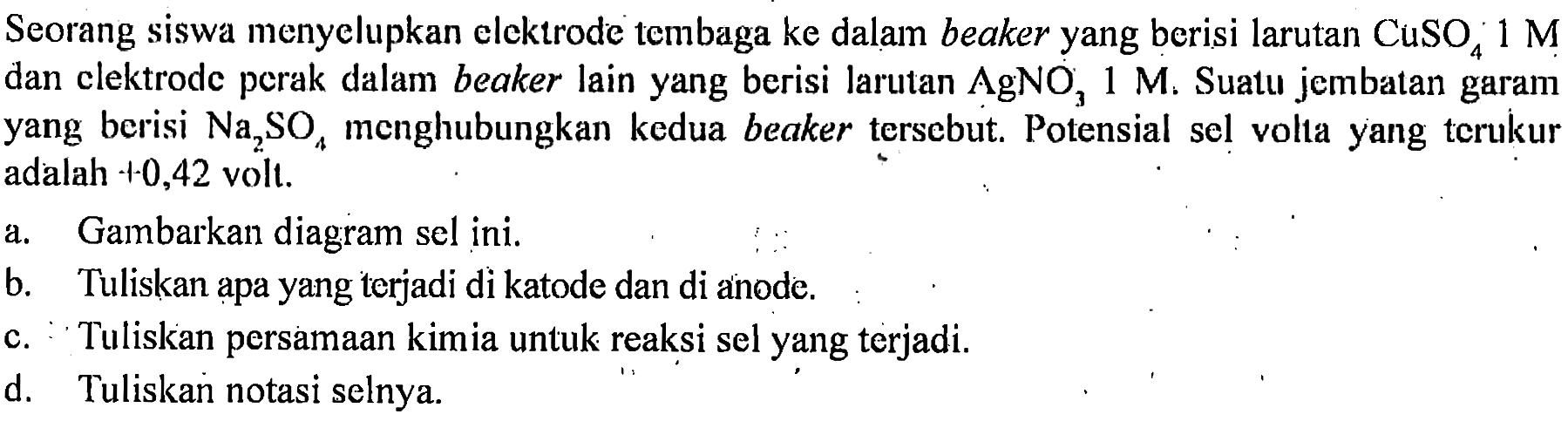 Seorang siswa menyelupkan elektrode tembaga ke dalam beaker yang berisi larutan CuSO4 1 M dan elektrode perak dalam beaker lain yang berisi larutan AgNO3 1 M. Suatu jembatan garam yang berisi Na2SO4 menghubungkan kedua beaker tersebut. Potensial sel volta yang terukur adalah +0,42 volt. 
a. Gambarkan diagram sel ini. 
b. Tuliskan apa yang terjadi di katode dan di anode. 
c. Tuliskan persamaan kimia untuk reaksi sel yang terjadi. 
d. Tuliskan notasi selnya.