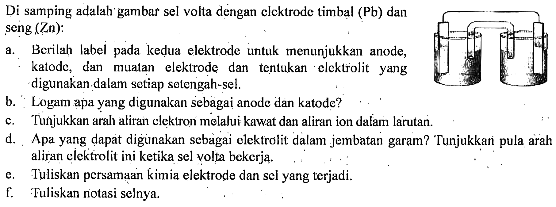 Di samping adalah gambar sel volta dengan elektrode timbal (Pb) dan seng (Zn): 
a. Berilah label pada kedua elektrode untuk  menunjukkan anode, katode, dan muatan elektrode dan tentukan elektrolit yang digunakan dalam setiap setengah-sel. 
b. Logam apa yang digunakan sebagai anode dan katode? 
c. Tunjukkan arah aliran elektron melalui kawat dan aliran ion dalam larutan. 
d. Apa yang dapat digunakan sebagai elektrolit dalam jembatan garam? Tunjukkan pula arah aliran elektrolit ini ketika sel volta bekerja. 
e. Tuliskan persamaan kimia elektrode dan sel yang terjadi. 
f. Tuliskan notasi selnya.