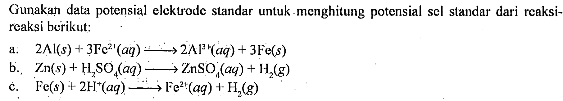 Gunakạ data potensial elcktrode standar untuk menghitung potensial sel standar dari reaksireaksi berikut:
a. 2Al(s) + 3Fe^21(aq) - > 2Al^31 (aq) + 3 Fe(s) 
b. Zn(s) + H2SO4(aq) - > ZnSO4 (aq) + H2(g) 
c. Fe(s) + 2H^(+)(aq) - > Fe^(2+)(aq) + H2(g) 