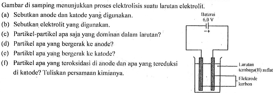 Gambar di samping menunjukkan proses elcktrolisis suatu larutan elektrolit.
(a) Sebutkan anode dan katode yang digunakan. Baterai
6.0 V
(b) Sebutkan clektrolit yang digunakan.
- +
(c) Partikel-partikel apa saja yang dominan dalam larutan?
(d) Partikel apa yang bergerak ke anode?
(c) Partikel apa yang bergerak ke katode?
(f) Partikel apa yang teroksidasi di anode dan apa yang tereduksi 
Larutan
tembaga(II) sulfat
di katode? Tulliskan persamaan kimianya.
Elektrode 
karbon