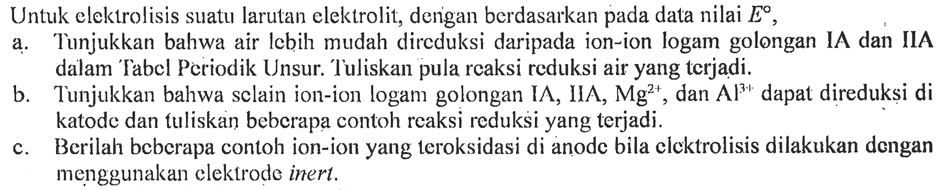 Untuk elektrolisis suatu larutan elektrolit, dengan berdasarkan pada data nilai E,
a. Tunjukkan bahwa air lebih mudah direduksi daripada ion-ion logam golongan IA dan IIA dalam Tabel Periodik Unsur. Tuliskan pula reaksi reduksi air yang terjadi.
b. Tunjukkan bahwa selain ion-ion logam golongan IA, IIA, Mg^(2+), dan Al^(3+) dapat direduksi di katode dan tuliskan beberapa contoh reaksi reduksi yang terjadi.
c. Berilah beberapa contoh ion-ion yang teroksidasi di anode bila elektrolisis dilakukan dengan menggunakan elektrode inert. 