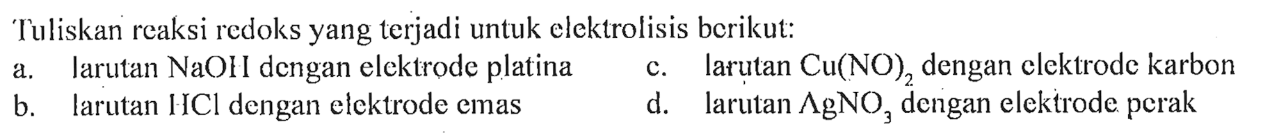 Tuliskan reaksi redoks yang terjadi untuk elektrolisis berikut: 
a. larutan NaOH dengan elektrode platina 
c. larutan Cu(NO)2 dengan elektrode karbon 
b. larutan HCl dengan elektrode emas 
d. larutan AgNO3 dengan elektrode perak 