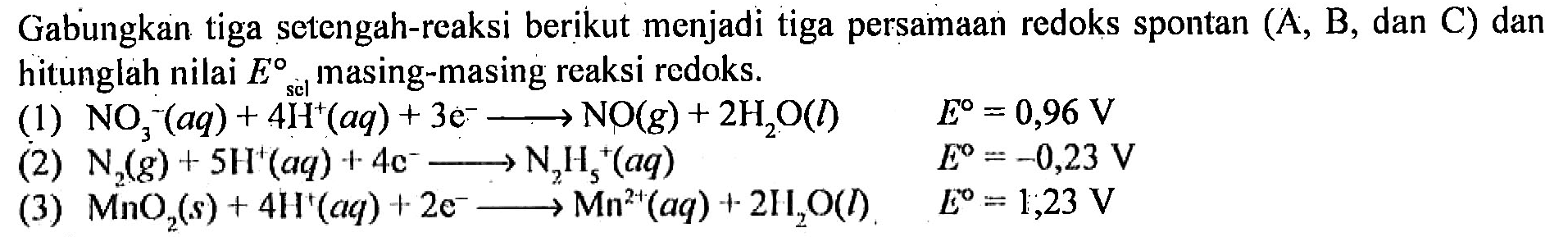 Gabungkan tiga setengah-reaksi berikut menjadi tiga persamaan redoks spontan (A, B, dan C) dan hitunglah nilai E sel masing-masing reaksi redoks.
(1) NO3^- (aq) + 4H^+ (aq) + 3e^- - > NO(g) + 2H2O (l) E=0,96 V (2) N2 (g) + 5H^+ (aq) + 4e^- - > N2H5^+ (aq) E=-0,23 V (3) MnO2 (s) + 4H^+ (aq) + 2e^- - > Mn^(2+) (aq) + 2H2O (l) E=1,23 V