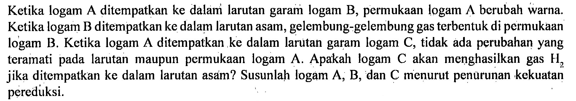 Ketika logam A ditempatkan ke dalam larutan garam logam B, permukaan logam A berubah warna. Ketika logam B ditempatkan ke dalam larutan asam, gelembung-gelembung gas terbentuk di permukaan logam B. Ketika logam A ditempatkan ke dalam larutan garam logam C, tidak ada perubahan yang teramati pada larutan maupun permukaan logam A. Apakah logam C akan menghasilkan gas H2 jika ditempatkan ke dalam larutan asam? Susunlah logam A, B, dan C menurut penurunan kekuatan pereduksi. 