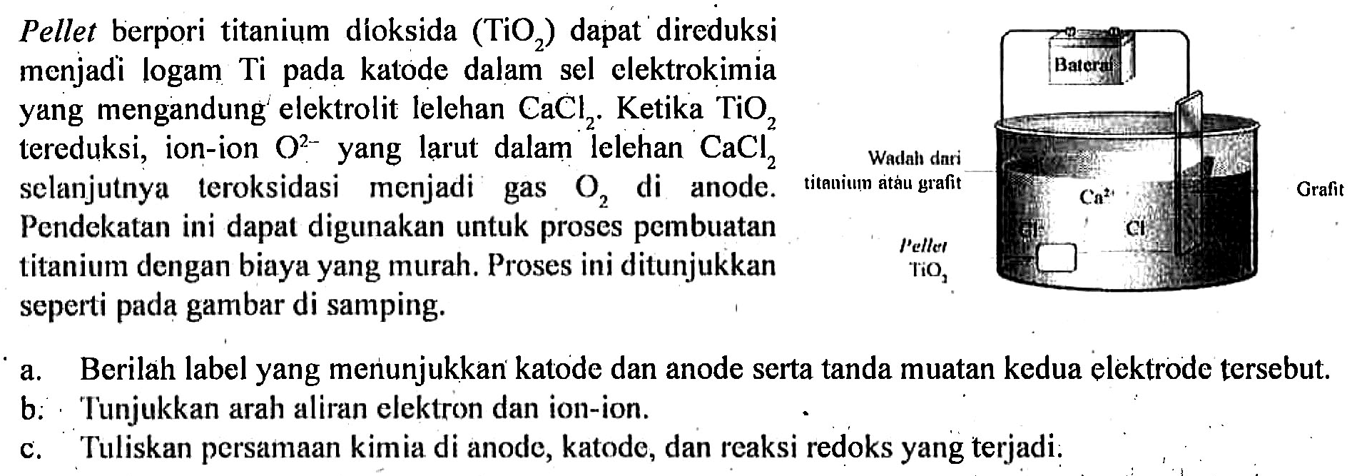 Pellet berpori titanium dioksida TiO2 dapat direduksi menjadi logam Ti pada katode dalam sel elektrokimia yang mengandung elektrolit lelehan CaCl2. Ketika TiO2 tereduksi, ion-ion O^(2-) yang larut dalam lelehan CaCl2 selanjutnya teroksidasi menjadi gas O2 di anode. Pendekatan ini dapat digunakan untuk proses pembuatan titanium dengan biaya yang murah. Proses ini ditunjukkan seperti pada gambar di samping. Baterai Wadah dari titanium atau grafit Pellet TiO2 Grafit 
a. Berilah label yang menunjukkan katode dan anode serta tanda muatan kedua elektrode tersebut.
b. Tunjukkan arah aliran elektron dan ion-ion.
c. Tuliskan persamaan kimia di anode, katode, dan reaksi redoks yang terjadi.