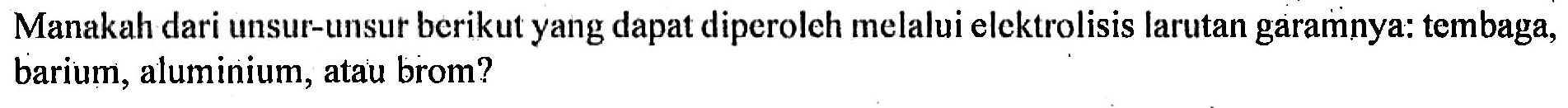 Manakah dari unsur-unsur berikut yang dapat diperoleh melalui elektrolisis larutan garamnya: tembaga, barium, aluminium, atau brom?