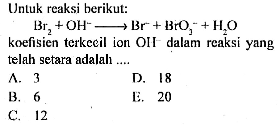 Untuk reaksi berikut:
Br2 + OH^- - > Br^- + BrO3^- + H2O koefisien terkecil ion OH^- dalam reaksi yang telah setara adalah ....