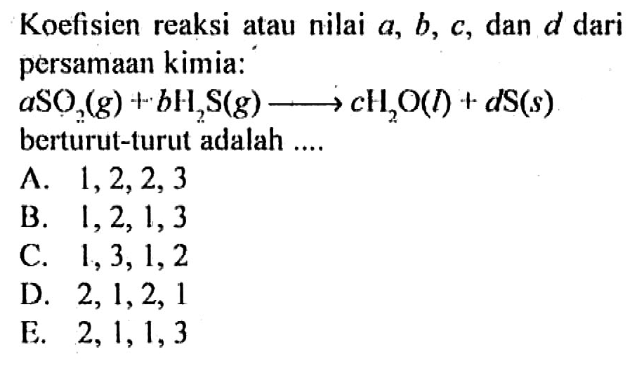 Koefisien reaksi atau nilai a, b, c, dan d dari persamaan kimia: aSO2(g)+bH2S(g) -> cH2O(l)+dS(s) berturut-turut adalah ....A. 1,2,2,3 B. 1,2,1,3 C. 1,3,1,2 D. 2,1,2,1 E. 2,1,1,3 