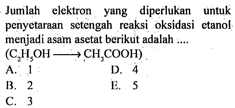 Jumlah elektron yang diperlukan untuk penyetaraan setengah reaksi oksidasi etanol menjadi asám asetat berikut adalah ....

(C2H5OH -> CH3COOH)

