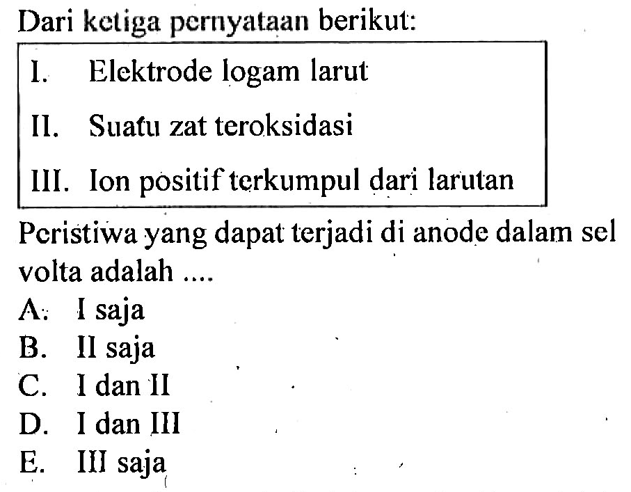 Dari ketiga pernyataan berikut:
I. Elektrode logam larut
Il. Suatu zat teroksidasi
III. Ion positif terkumpul dari larutan
Peristiwa yang dapat terjadi di anode dalam sel volta adalah ... 
