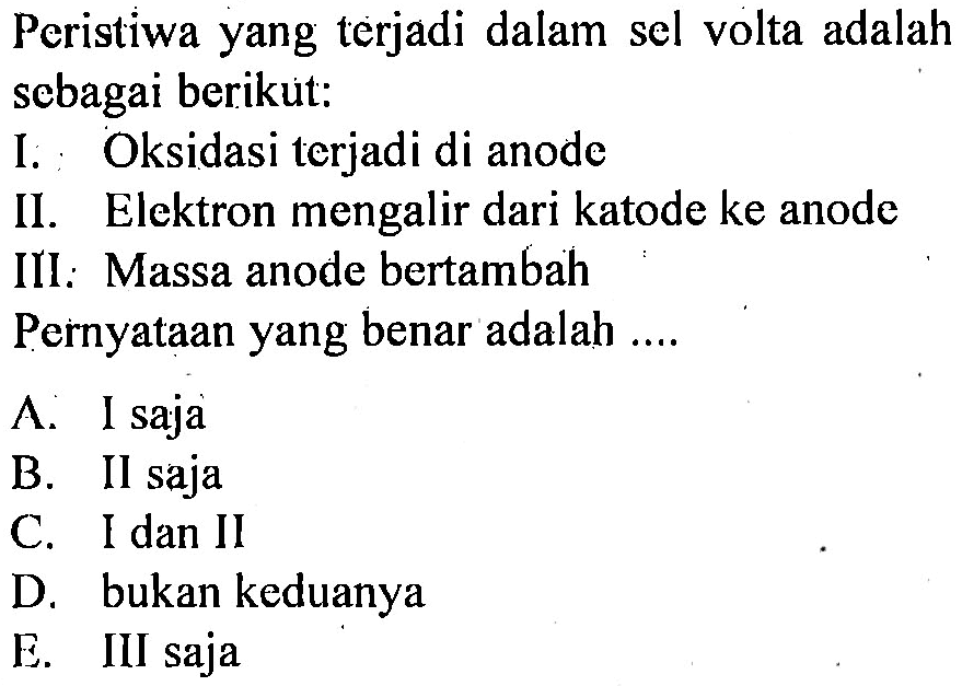 Peristiwa yang terjadi dalam sel volta adalah sebagai berikut:
I. : Oksidasi terjadi di anode
II. Elektron mengalir dari katode ke anode
III: Massa anode bertambah
Pernyataan yang benar adalah ....
A. I saja
B. II saja
C. I dan II
D. bukan keduanya
E. III saja