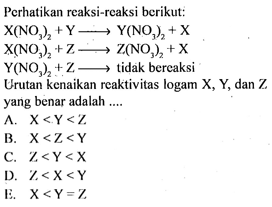 Perhatikan reaksi-reaksi berikut: 
X(NO3)2 + Y ->  Y(NO3)2 + X 
X(NO3)2 + Z -> Z(NO3)2  + X 
Y(NO3)2 + Z -> tidak bereaksi 
Urutan kenaikan reaktivitas logam X, Y, dan Z yang benar adalah 
A. X < Y < Z 
B. X < Z < Y 
C. Z < Y < X 
D. Z < X < Y 
E. X < Y = Z