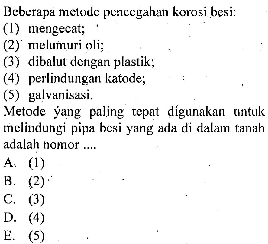 Beberapa metode pencegahan korosi besi: (1) mengecat; (2) melumuri oli; (3) dibalut dengan plastik; (4) perlindungan katode; (5) galvanisasi. Metode yang paling tepat digunakan untuk melindungi pipa besi yang ada di dalam tanah adalah nomor .... 