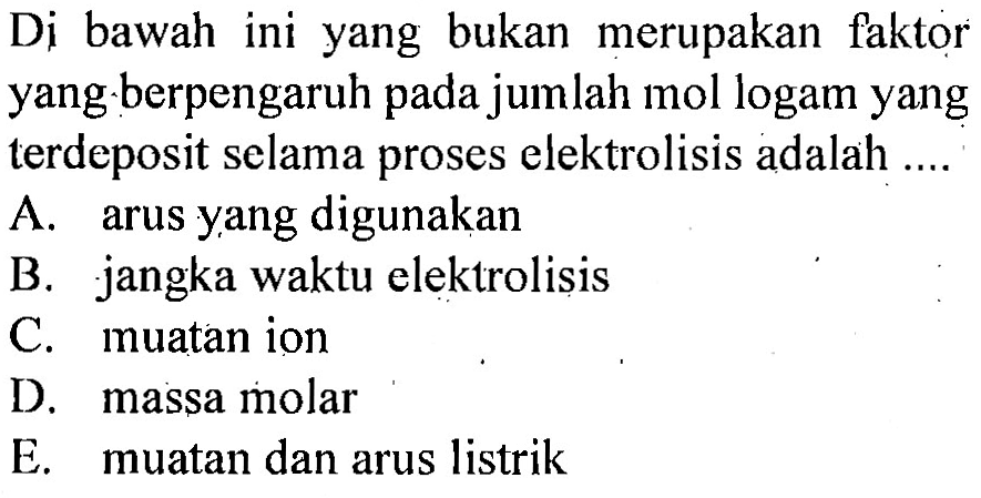 Di bawah ini yang bukan merupakan faktor yang berpengaruh pada jumlah mol logam yang terdeposit selama proses elektrolisis adalah A. arus yang digunakan B. jangka waktu elektrolisis C. muatan ion D. massa molar E. muatan dan arus listrik