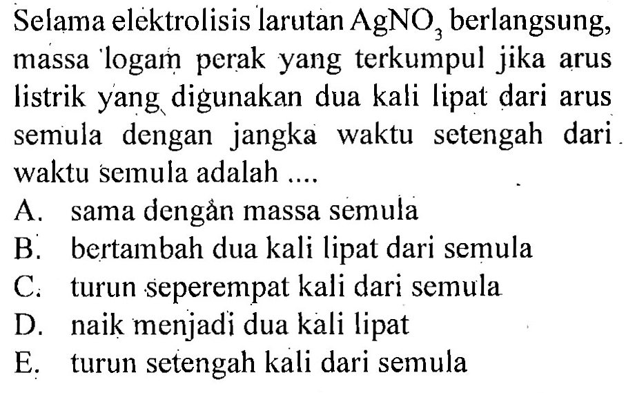 Selama elektrolisis larutan AgNO3 berlangsung, massa logam perak yang terkumpul jika arus listrik yang digunakan dua kali lipat dari arus semula dengan jangka waktu setengah dari waktu semula adalah ....