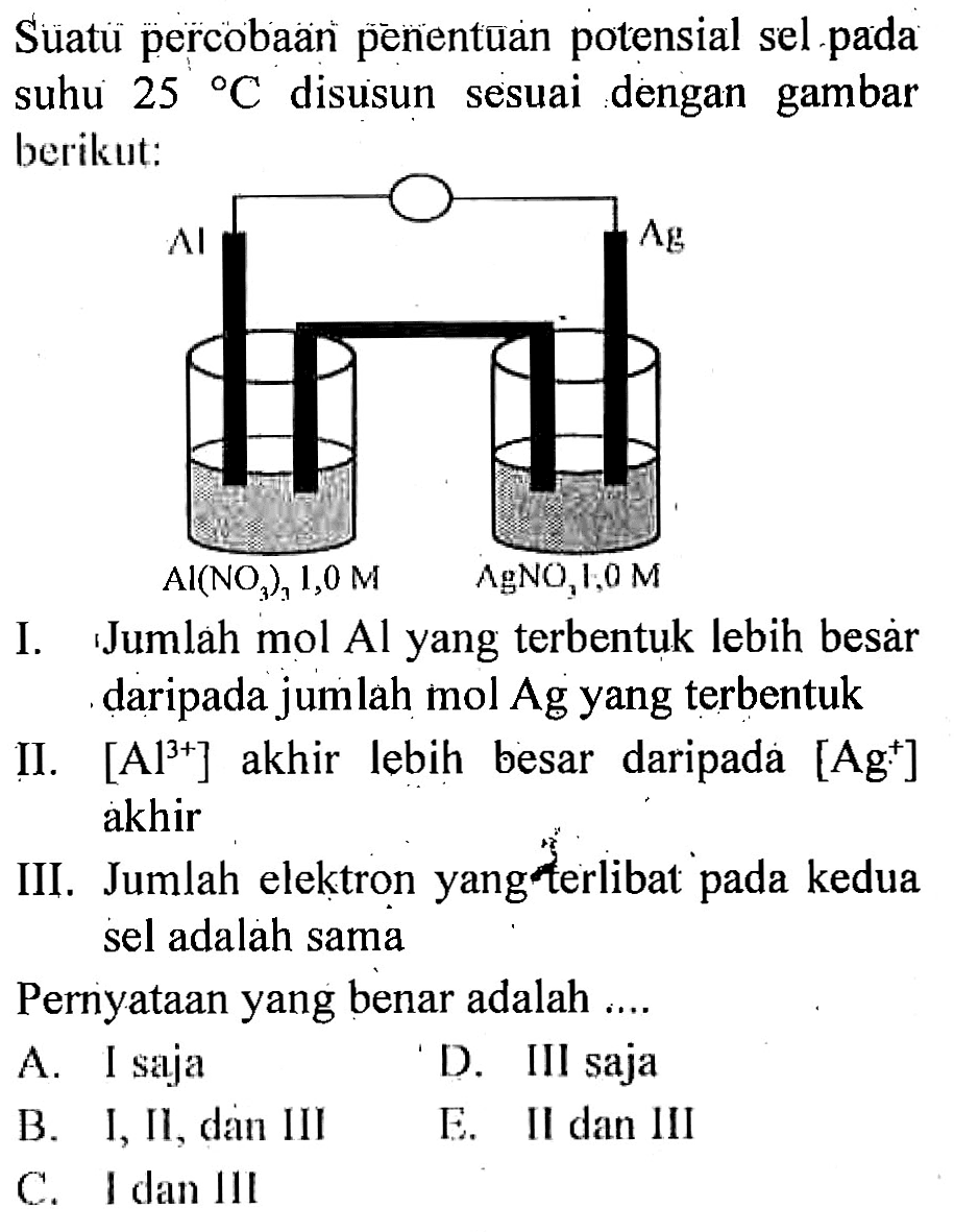 Suatu percobaan penentuan potensial sel pada suhu 25 C disusun sesuai dengan gambar berikut:
Al Al(NO3)3 1,0 M Ag AgNO3 1,0 M
I. Jumlah mol Al yang terbentuk lebih besar daripada jumlah mol Ag yang terbentuk
II. Al^(3+) akhir lebih besar daripada Ag^+ akhir

III. Jumlah elektron yang terlibat pada kedua sel adalah sama
Pernyataan yang benar adalah ....
A. I saja
D. III saja
B. I, Il, dan III
E. Il dan III
C. I dan III