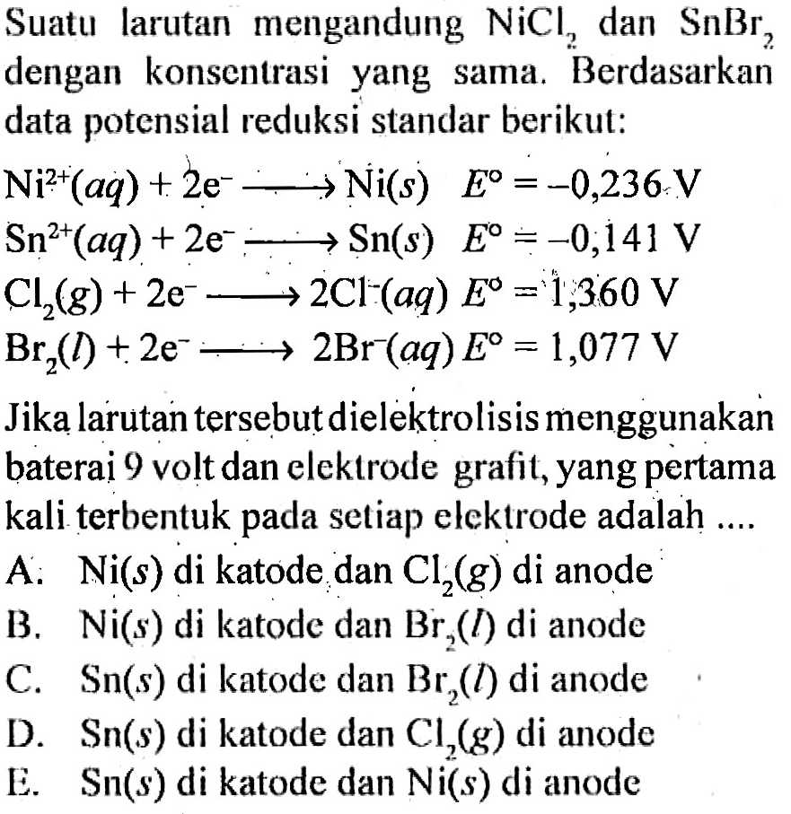 Suatu larutan mengandung NiCl2 dan SnBr2 dengan konsentrasi yang sama. Berdasarkan data potensial reduksi standar berikut: Ni^(2+)(aq) + 2e^- -> Ni(s) E=-0,236 V Sn^(2+)(aq) + 2e^- -> Sn(s) E=-0,141 V Cl2(g) + 2e^- -> 2Cl^-(aq) E=1,360 V Br2(l) + 2e^- -> 2Br^-(aq) E=1,077 V Jika larutan tersebut dielektrolisis menggunakan baterai 9 volt dan elektrode grafit, yang pertama kali terbentuk pada setiap elektrode adalah .... A. Ni(s) di katode dan Cl2(g) di anode B. Ni(s) di katode dan Br2(l) di anode C. Sn(s) di katode dan Br2(l) di anode D. Sn(s) di katode dan Cl2(g) di anode E. Sn(s) di katode dan Ni(s) di anode 