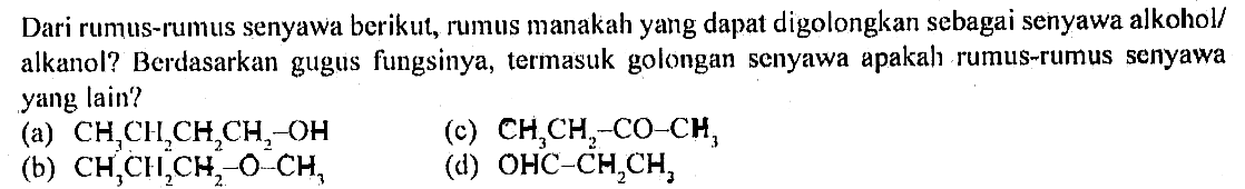 Dari rumus-rumus senyawa berikut, rumus manakah yang dapat digolongkan sebagai senyawa alkohol/ alkanol? Berdasarkan gugus fungsinya, termasuk golongan senyawa apakah rumus-rumus senyawa yang lain?
(a) CH3CH2CH2CH2-OH 
(b) CH3CH2CH2-O-CH3 
(c) CH3CH2-CO-CH3 
(d) OHC3-CH2CH3 