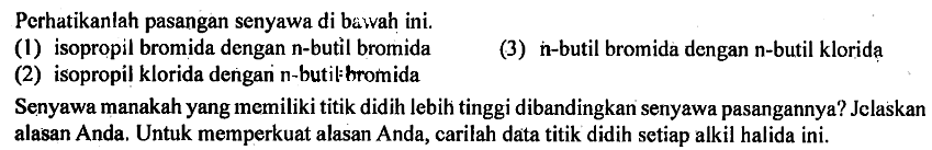 Perhatikanlah pasangan senyawa di bawah ini. 
(1) isopropil bromida dengan n-butil bromida 
(2) isopropil klorida dengan n-butil bromida 
(3) n-butil bromida dengan n-butil klorida 
Senyawa manakah yang memiliki titik didih lebih tinggi dibandingkan senyawa pasangannya? Jelaskan alasan Anda. Untuk memperkuat alasan Anda, carilah data titik didih setiap alkil halida ini.