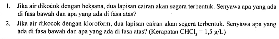 1. Jika air dikocok dengan heksana, dua lapisan cairan akan segera terbentuk. Senyawa apa yang ada di fasa bawah dan apa yang ada di fasa atas? 
2. Jika air dikocok dengan kloroform, dua lapisan cairan akan segera terbentuk. Senyawa apa yang ada di fasa bawah dan apa yang ada di fasa atas? (Kerapatan CHCl3 = 1,5 g/L)