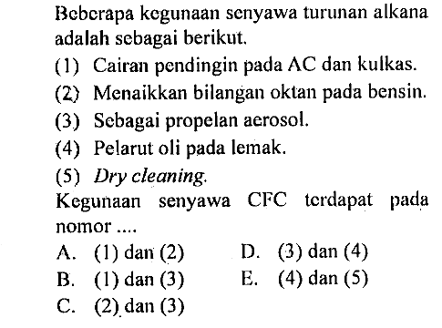 Beberapa kegunaan senyawa turunan alkana adalah sebagai berikut.
(1) Cairan pendingin pada  AC  dan kulkas.
(2) Menaikkan bilangan oktan pada bensin.
(3) Sebagai propelan aerosol.
(4) Pelarut oli pada lemak.
(5) Dry cleaning.
Kegunaan senyawa CFC terdapat pada nomor ... 