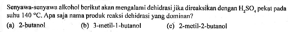 Senyawa-senyawa alkohol berikut akan mengalami dehidrasi jika direaksikan dengan H2SO4 pekat pada suhu 140 C. Apa saja nama produk reaksi dehidrasi yang dominan?
(a) 2-butanol
(b) 3-inetil-1-butanol
(c) 2-metil-2-butanol
