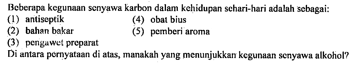 Beberapa kegunaan senyawa karbon dalam kehidupan sehari-hari adalah sebagai: 
(1) antiseptik (4) obat bius (2) bahan bakar (5) pemberi aroma (3) pengawet preparat 
Di antara pernyataan di atas, manakah yang menunjukkan kegunaan senyawa alkohol?