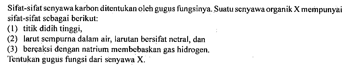 Sifat-sifat senyawa karbon ditentukan oleh gugus fungsinya. Suatu senyawa organik X mempunyai sifat-sifat sebagai berikut: 
(1) titik didih tinggi, 
(2) larut sempurna dalam air, larutan bersifat netral, dan 
(3) bereaksi dengan natrium membebaskan gas hidrogen. 
Tentukan gugus fungsi dari senyawa X.