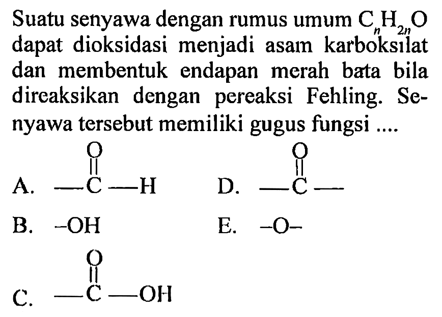 Suatu senyawa dengan rumus umum CnH(2n)O dapat dioksidasi menjadi asam  karboksilat dan membentuk   endapan merah bata bila direaksikan dengan  pereaksi Fehling. Senyawa tersebut memiliki gugus fungsi A. -C-H O D. -C- O B. -OH E. -O- C. -C-OH O