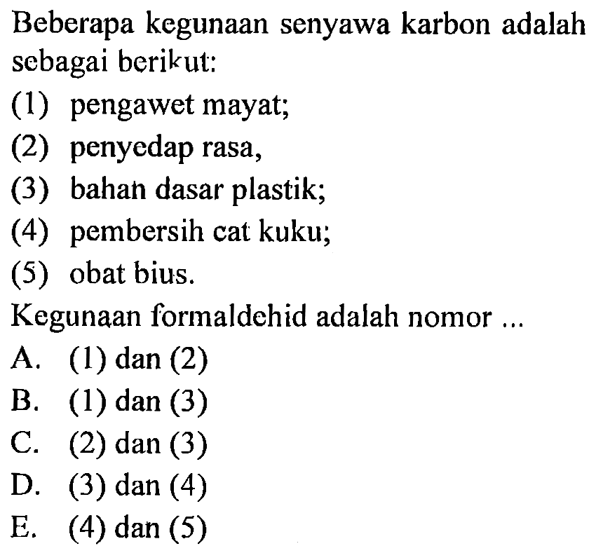 Beberapa kegunaan senyawa karbon adalah sebagai berikut: 
(1) pengawet mayat; 
(2) penyedap rasa, 
(3) bahah dasar plastik; 
(4) pembersih cat kuku; 
(5) obat bius. 
Kegunaan formaldehid adalah nomor ... 
A. (1) dan (2) 
B. (1) dan (3) 
C. (2) dan (3) 
D. (3) dan (4) 
E. (4) dan (5)