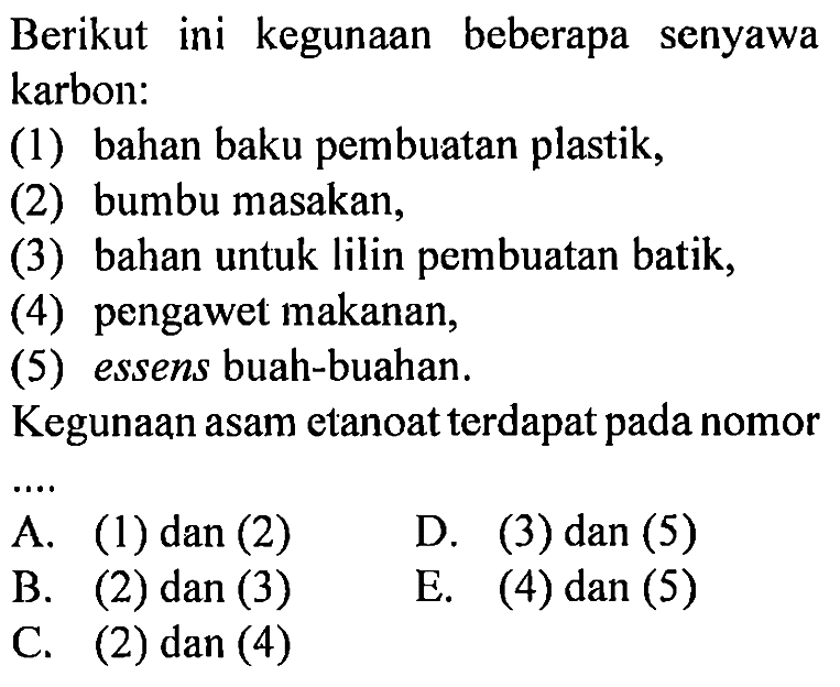 Berikut ini kegunaan beberapa senyawa karbon: 
(1) bahan baku pembuatan plastik, 
(2) bumbu masakan, 
(3) bahan untuk lilin pembuatan batik, 
(4) pengawet makanan, 
(5) essens buah-buahan. 
Kegunaan asam etanoat terdapat pada nomor 
A. (1) dan (2) D. (3) dan (5) B. (2) dan (3) E. (4) dan (5) C. (2) dan (4)