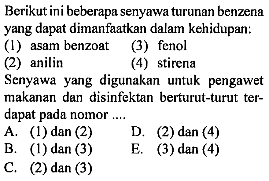 Berikut ini beberapa senyawa turunan benzena yang dapat dimanfaatkan dalam kehidupan:
(1) asam benzoat
(3) fenol
(2) anilin
(4) stirena
Senyawa yang digunakan untuk pengawet makanan dan disinfektan berturut-turut terdapat pada nomor ....