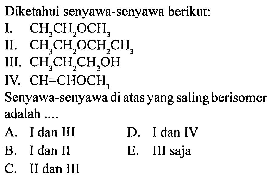 Diketahui senyawa-senyawa berikut: 
I. CH3CH2OCH3 
II. CH3CH2OCH2CH3 
III. CH3CH2CH2OH 
IV. CH=CHOCH3 
Senyawa-senyawa di atas yang saling berisomer adalah 
A. I dan III D. I dan IV B. I dan II E. III saja C. II dan III