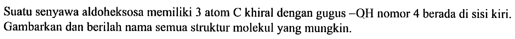 Suatu senyawa aldoheksosa memiliki 3 atom  C  khiral dengan gugus  -OH  nomor 4 berada di sisi kiri. Gambarkan dan berilah nama semua struktur molekul yang mungkin.