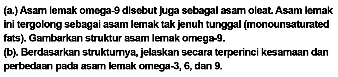 (a.) Asam lemak omega-9 disebut juga sebagai asam oleat. Asam lemak ini tergolong sebagai asam lemak tak jenuh tunggal (monounsaturated fats). Gambarkan struktur asam lemak omega-9.
(b). Berdasarkan strukturnya, jelaskan secara terperinci kesamaan dan perbedaan pada asam lemak omega-3, 6, dan  9 . 