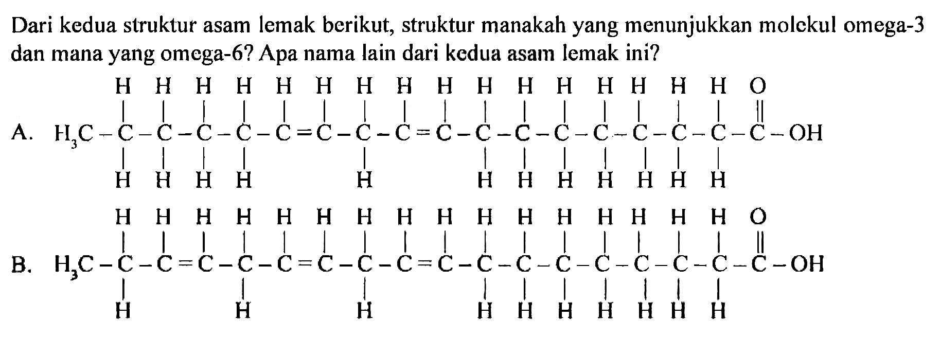 Dari kedua struktur asam lemak berikut, struktur manakah yang menunjukkan molekul omega-3 dan mana yang omega-6? Apa nama lain dari kedua asam lemak ini? 
A. H3C - C - C - C - C - C = C - C - C = C - C - C - C - C - C - C - C - C - OH H H H H H H H H H H H H H H H H O H H H H H H H H H H H H 
B. H3C - C - C = C - C - C = C - C - C = C - C - C - C - C - C - C - C - C - OH H H H H H H H H H H H H H H H H O H H H H H H H H H H