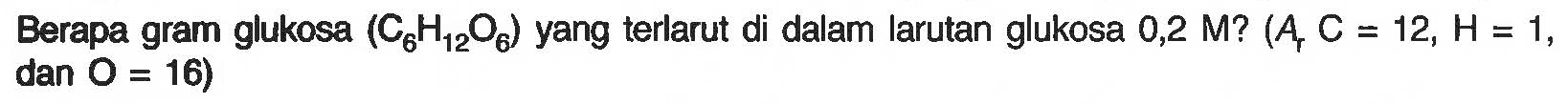 Berapa gram glukosa (C6H12O6) yang terlarut di dalam larutan glukosa 0,2 M? (Ar C = 12, H = 1, dan O = 16) 