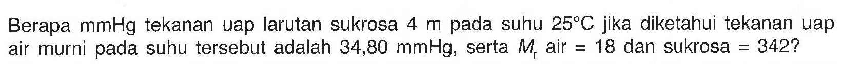 Berapa mmHg tekanan uap larutan sukrosa 4 m pada suhu 25 C jika diketahui tekanan uap air murni pada suhu tersebut adalah 34,80 mmHg, serta Mr air = 18 dan sukrosa 342? 