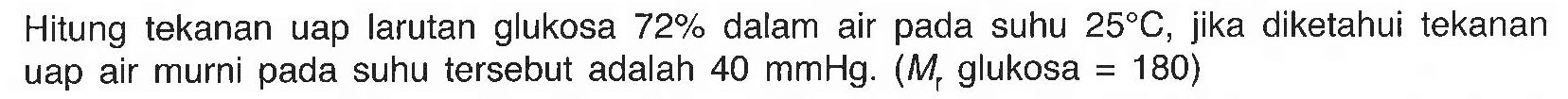 Hitung tekanan uap larutan glukosa 72% dalam air pada suhu 25 C. Jika diketahui tekanan uap air murni pada suhu tesebut adalah 40 mmHg (Mr glukosa = 180) 