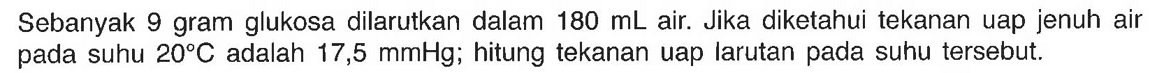 Sebanyak 9 gram glukosa dilarutkan dalam 180 mL air Jika diketahui tekanan uap jenuh air pada suhu 20 C adalah 17,5 mmHg; hitung tekanan uap larutan pada suhu tersebut. 