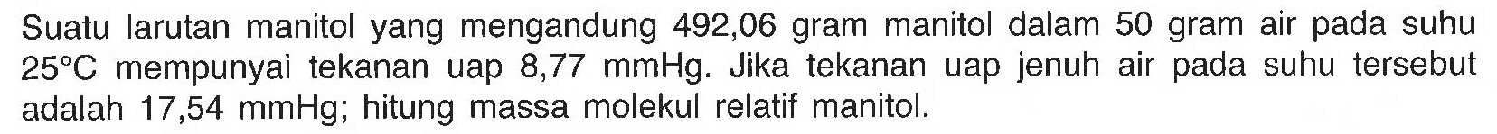 Suatu larutan manitol yang mengandung 492,06 gram manitol dalam 50 gram air pada suhu 25 C mempunyai tekanan uap 8,77 mmHg. Jika tekanan uap jenuh air pada suhu tersebut adalah 17,54 mmHg; hitung massa molekul relatif manitol. 